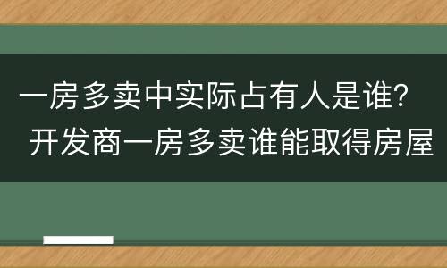 一房多卖中实际占有人是谁？ 开发商一房多卖谁能取得房屋所有权