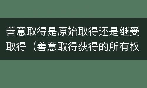 善意取得是原始取得还是继受取得（善意取得获得的所有权是基于原始取得还是继受取得）