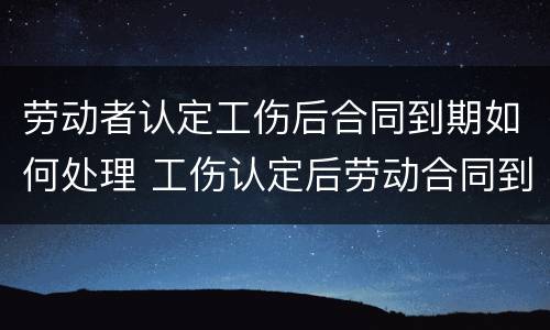 劳动者认定工伤后合同到期如何处理 工伤认定后劳动合同到期怎么办