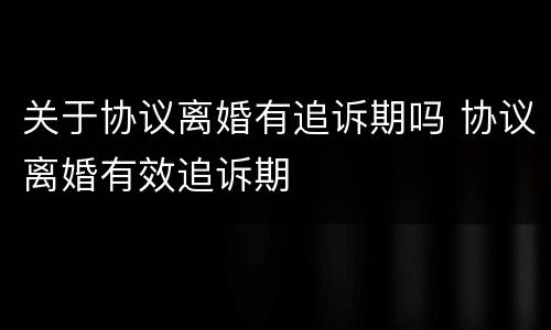 关于协议离婚有追诉期吗 协议离婚有效追诉期