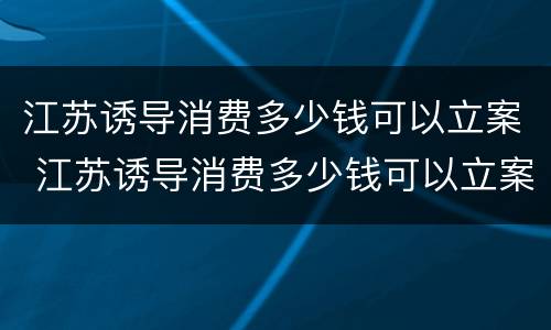 江苏诱导消费多少钱可以立案 江苏诱导消费多少钱可以立案侦查