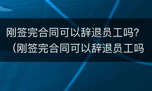 刚签完合同可以辞退员工吗？（刚签完合同可以辞退员工吗有赔偿吗）