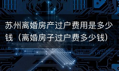 苏州离婚房产过户费用是多少钱（离婚房子过户费多少钱）