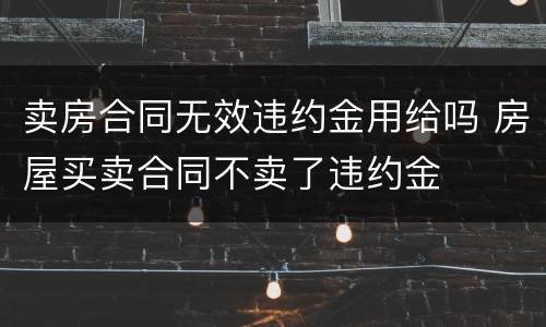 卖房合同无效违约金用给吗 房屋买卖合同不卖了违约金