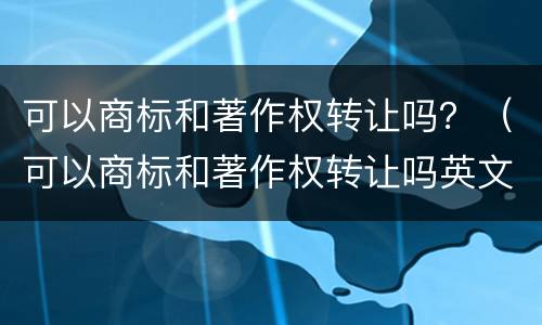 可以商标和著作权转让吗？（可以商标和著作权转让吗英文）