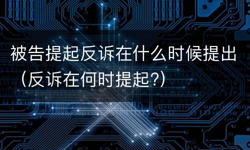 被告提起反诉在什么时候提出（反诉在何时提起?）