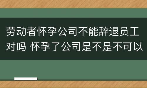 劳动者怀孕公司不能辞退员工对吗 怀孕了公司是不是不可以辞退