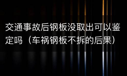 交通事故后钢板没取出可以鉴定吗（车祸钢板不拆的后果）