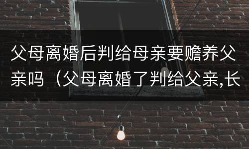 父母离婚后判给母亲要赡养父亲吗（父母离婚了判给父亲,长大了需要赡养母亲吗）