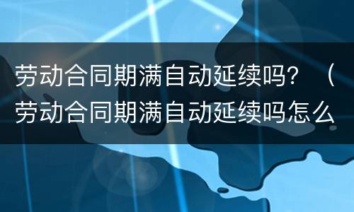 劳动合同期满自动延续吗？（劳动合同期满自动延续吗怎么办）