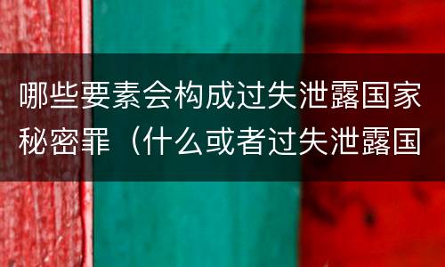 哪些要素会构成过失泄露国家秘密罪（什么或者过失泄露国家秘密）