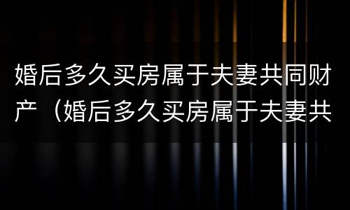 婚后多久买房属于夫妻共同财产（婚后多久买房属于夫妻共同财产范围）