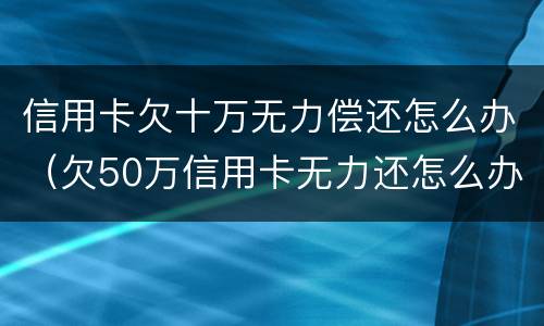 信用卡欠十万无力偿还怎么办（欠50万信用卡无力还怎么办）