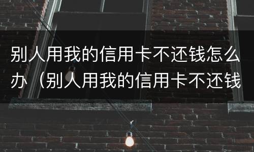 别人用我的信用卡不还钱怎么办（别人用我的信用卡不还钱怎么办）
