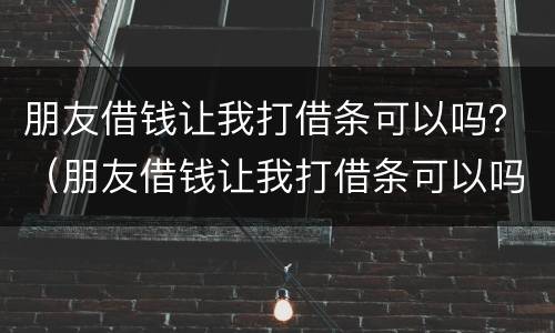 朋友借钱让我打借条可以吗？（朋友借钱让我打借条可以吗合法吗）