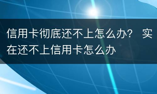 信用卡彻底还不上怎么办？ 实在还不上信用卡怎么办