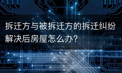 拆迁方与被拆迁方的拆迁纠纷解决后房屋怎么办?