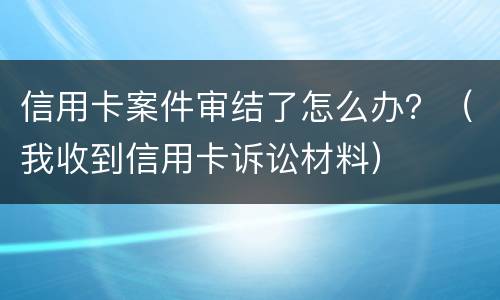 信用卡案件审结了怎么办？（我收到信用卡诉讼材料）