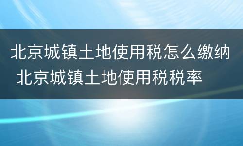北京城镇土地使用税怎么缴纳 北京城镇土地使用税税率