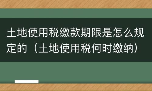 土地使用税缴款期限是怎么规定的（土地使用税何时缴纳）