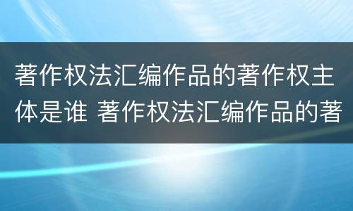 著作权法汇编作品的著作权主体是谁 著作权法汇编作品的著作权主体是谁