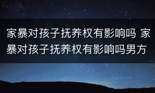 家暴对孩子抚养权有影响吗 家暴对孩子抚养权有影响吗男方