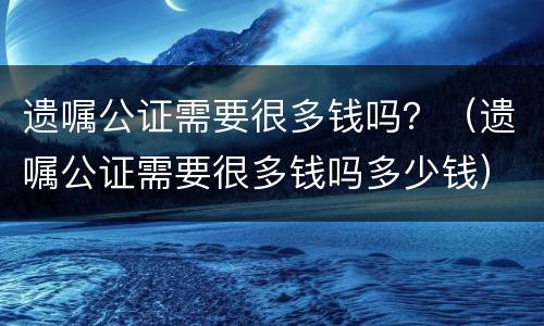 遗嘱公证需要很多钱吗？（遗嘱公证需要很多钱吗多少钱）