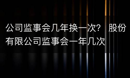 公司监事会几年换一次？ 股份有限公司监事会一年几次
