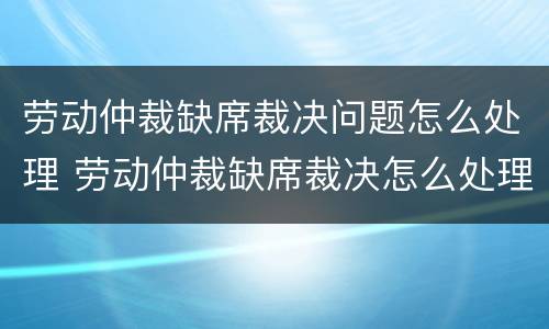 劳动仲裁缺席裁决问题怎么处理 劳动仲裁缺席裁决怎么处理的