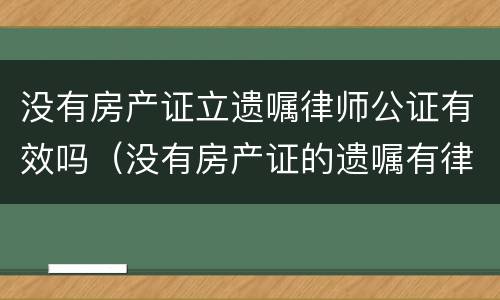 没有房产证立遗嘱律师公证有效吗（没有房产证的遗嘱有律师见证有用吗）