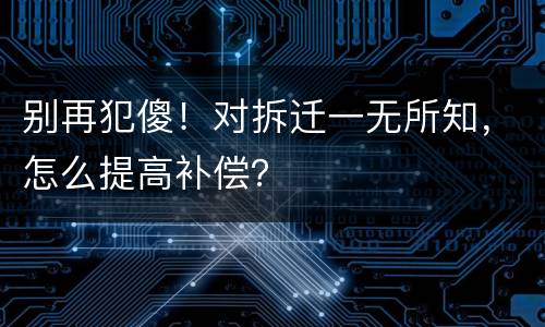 别再犯傻！对拆迁一无所知，怎么提高补偿？