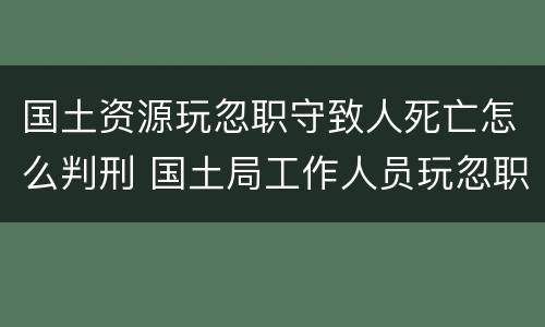 国土资源玩忽职守致人死亡怎么判刑 国土局工作人员玩忽职守罪