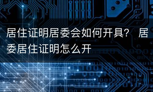 居住证明居委会如何开具？ 居委居住证明怎么开
