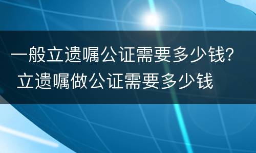 一般立遗嘱公证需要多少钱？ 立遗嘱做公证需要多少钱