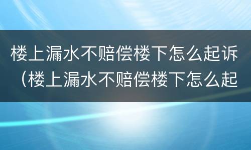 楼上漏水不赔偿楼下怎么起诉（楼上漏水不赔偿楼下怎么起诉呢）