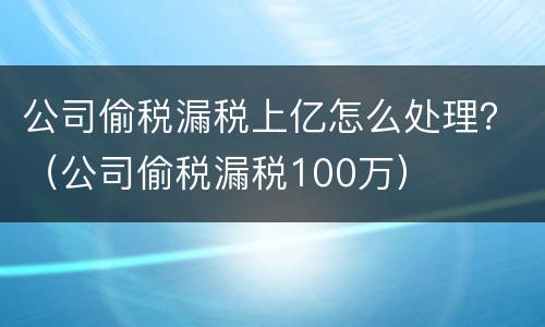 公司偷税漏税上亿怎么处理？（公司偷税漏税100万）