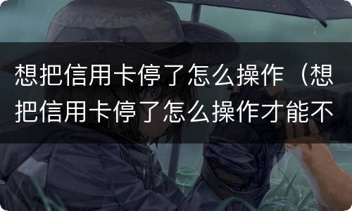 想把信用卡停了怎么操作（想把信用卡停了怎么操作才能不产生利息只还本金）