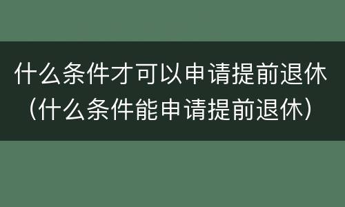 什么条件才可以申请提前退休（什么条件能申请提前退休）