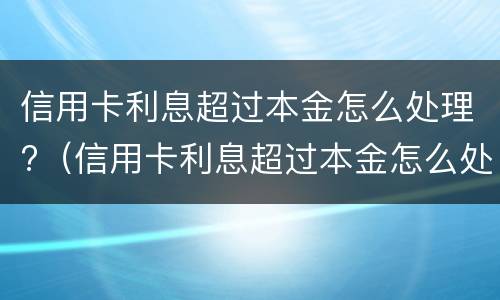 信用卡利息超过本金怎么处理?（信用卡利息超过本金怎么处理2021）
