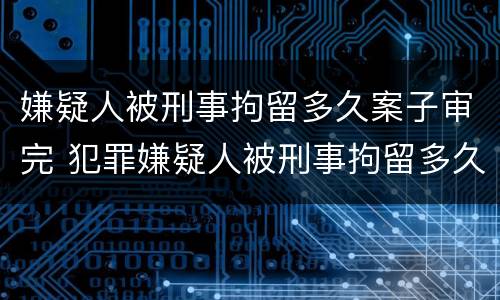 嫌疑人被刑事拘留多久案子审完 犯罪嫌疑人被刑事拘留多久能结案