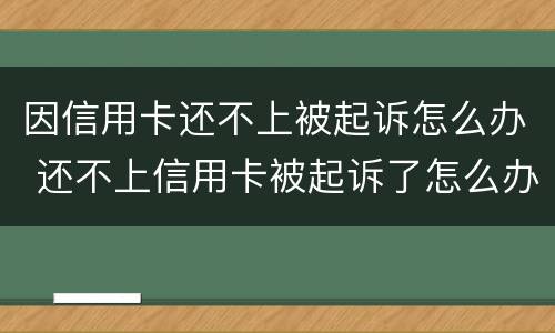 因信用卡还不上被起诉怎么办 还不上信用卡被起诉了怎么办