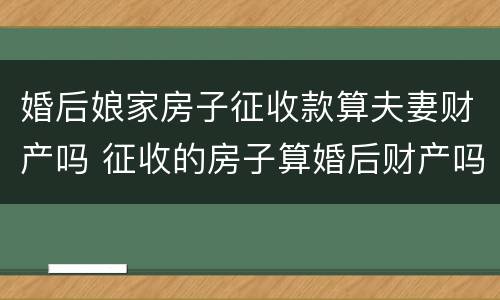 婚后娘家房子征收款算夫妻财产吗 征收的房子算婚后财产吗