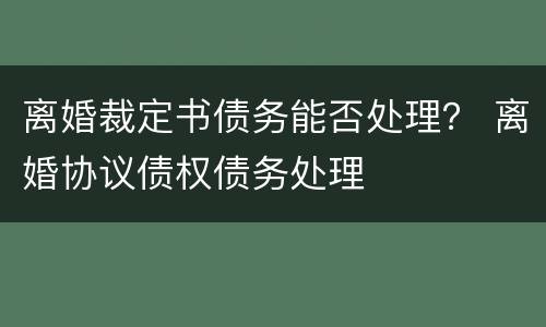 离婚裁定书债务能否处理？ 离婚协议债权债务处理
