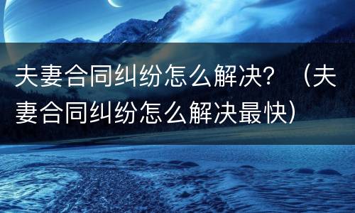 夫妻合同纠纷怎么解决？（夫妻合同纠纷怎么解决最快）