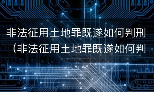 非法征用土地罪既遂如何判刑（非法征用土地罪既遂如何判刑的）