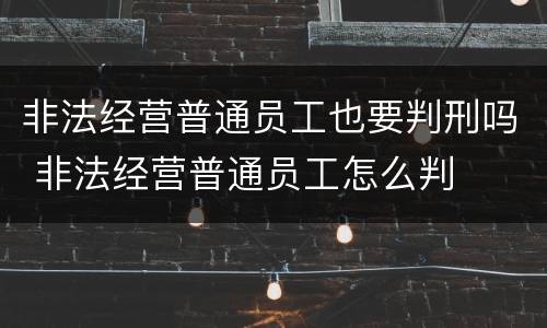 非法经营普通员工也要判刑吗 非法经营普通员工怎么判
