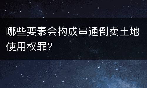 哪些要素会构成串通倒卖土地使用权罪?