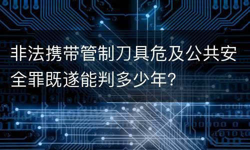 非法携带管制刀具危及公共安全罪既遂能判多少年？