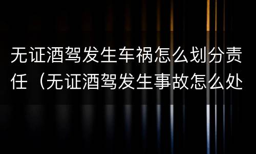 无证酒驾发生车祸怎么划分责任（无证酒驾发生事故怎么处理）