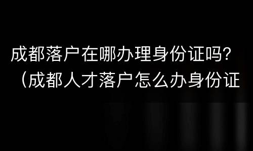 成都落户在哪办理身份证吗？（成都人才落户怎么办身份证）